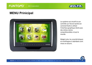 MENU Prinicipal

                                                                                                          Le système est intuitif et son
                                                                                                          contrôle sur l'écran tactile est
                                                                                                          convivial facile à utiliser
                                                                                                          l'interface graphique (GUI) avec
                                                                                                          des icônes claires
                                                                                                          compréhensibles à tout le
                                                                                                          monde.

                                                                                                          Malgré cela, les caractéristiques
                                                                                                          et multilingues à alphabets sont
                                                                                                          mises en œuvre.




MOLPIR s.r.o., Hrachová 30, 821 05 Bratislava, SLOVAKIA, tel: 00421 2 4319 1218-9, info@molpir.com, www.molpir.com, www.funtoro.sk, shop.molpir.com
 