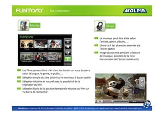 La musique peut être triée selon
                                                                                                 l'artiste, genre, albums, ...
                                                                                                 Choix facil des chansons desirées via
                                                                                                 l’écran tactile
                                                                                                 Image diaporama pendant la lecture
                                                                                                 de musique, possible de la mise
                                                                                                 hors tension de l'écran (mode nuit)



     Les films peuvent être triés dans les dossiers et sous dossiers
     selon la langue, le genre, le public, ...
     Sélection simple du titre désiré sur le moniteur à écran tactile
     Sélection intuitive et naturel avec la possibilité de la
     répétition du film
     Sélection facile de la position temporelle relative du film sur
     "la barre de recherche"




MOLPIR s.r.o., Hrachová 30, 821 05 Bratislava, SLOVAKIA, tel: 00421 2 4319 1218-9, info@molpir.com, www.molpir.com, www.funtoro.sk, shop.molpir.com
 