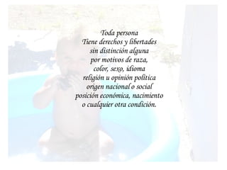 Toda persona Tiene derechos y libertades sin distinción alguna por motivos de raza, color, sexo, idioma religión u opinión política origen nacional o social posición económica, nacimiento o cualquier otra condición.