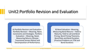 Unit2:Portfolio Revision and Evaluation
A) Portfolio Revision and Evaluation -
Portfolio Revision – Meaning, Need,
Constraints and Strategies. Portfolio
Evaluation – Meaning, Need,
Measuring Returns (Sharpe,
Treynorand Jensen Ratios) and
Decomposition of Performance.
B) Bond Valuation– Meaning,
Measuring Bond Returns – Yield to
Maturity, Yield to call and Bond
Pricing. Bond Pricing Theorems,
Bond Risks and Bond Duration.
(Practical Problems on YTM and
Bond Duration)
2/27/2024 Dr Vijay Vishhwakarma 1
 