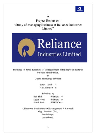 1
A
Project Report on:
“Study of Managing Business at Reliance Industries
Limited”
Submitted in partial fulfillment of the requirement of the degree of master of
business administration.
In
Gujarat technology university
Batch : [2015 -17]
MBA semester - II
Submitted by
Heli Shah 157680592138
Keyur Mehta 157680592144
Kunal Shah 157680592082
Chimanbhai Patel Institute Of Management & Research
Opp. Karnavati Club,
Prahladnagar,
Ahmedabad.
 