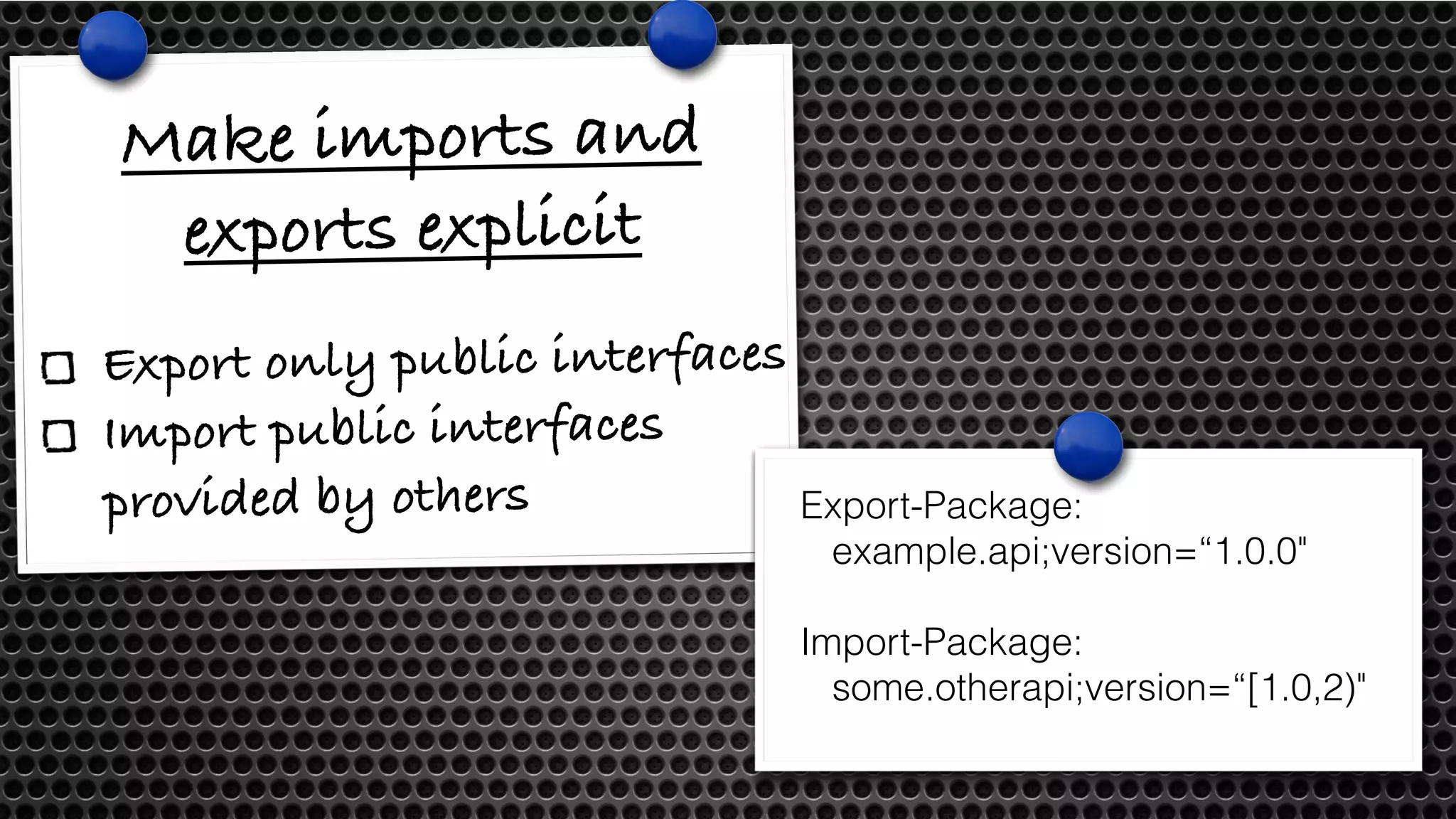 Make imports and 
exports explicit 
Export only public interfaces 
Import public interfaces 
provided by others Export-Package: 
example.api;version=“1.0.0" 
Import-Package: 
some.otherapi;version=“[1.0,2)" 
 