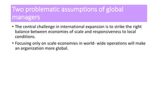 Two problematic assumptions of global
managers
• The central challenge in international expansion is to strike the right
balance between economies of scale and responsiveness to local
conditions.
• Focusing only on scale economies in world- wide operations will make
an organization more global.
 