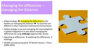 Managing the differences –
managing the distances
• Global strategy  managing the differences at the
borders or managing the distance  as countries are
different in their respective institutional environments.
• Global strategy is not just managing the Local adaptation
vs global integration it is also about managing the
differences by using arbitrage opportunities wisely.
• Adjusting to differences  exploiting the differences →
Arbitrage
• 60,000 manufacturing plant  World’s factory – China
(2000-2003)
 