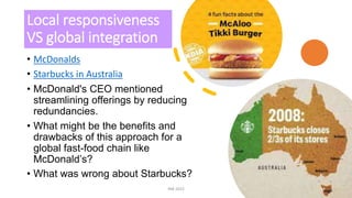 Local responsiveness
VS global integration
• McDonalds
• Starbucks in Australia
• McDonald's CEO mentioned
streamlining offerings by reducing
redundancies.
• What might be the benefits and
drawbacks of this approach for a
global fast-food chain like
McDonald’s?
• What was wrong about Starbucks?
INB 2023 14
 