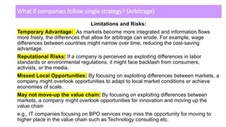 What if companies follow single strategy? (Arbitrage)
Limitations and Risks:
Temporary Advantage: As markets become more integrated and information flows
more freely, the differences that allow for arbitrage can erode. For example, wage
differences between countries might narrow over time, reducing the cost-saving
advantage.
Reputational Risks: If a company is perceived as exploiting differences in labor
standards or environmental regulations, it might face backlash from consumers,
activists, or the media.
Missed Local Opportunities: By focusing on exploiting differences between markets, a
company might overlook opportunities to adapt to local market conditions or achieve
economies of scale.
May not move-up the value chain: By focusing on exploiting differences between
markets, a company might overlook opportunities for innovation and moving up the
value chain
e.g., IT companies focusing on BPO services may miss the opportunity for moving to
higher place in the value chain such as Technology consulting etc.
 