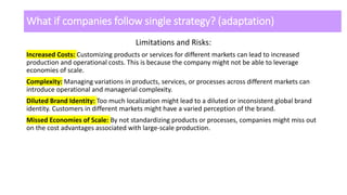 What if companies follow single strategy? (adaptation)
Limitations and Risks:
Increased Costs: Customizing products or services for different markets can lead to increased
production and operational costs. This is because the company might not be able to leverage
economies of scale.
Complexity: Managing variations in products, services, or processes across different markets can
introduce operational and managerial complexity.
Diluted Brand Identity: Too much localization might lead to a diluted or inconsistent global brand
identity. Customers in different markets might have a varied perception of the brand.
Missed Economies of Scale: By not standardizing products or processes, companies might miss out
on the cost advantages associated with large-scale production.
 