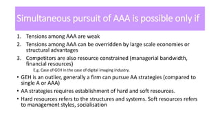 Simultaneous pursuit of AAA is possible only if
1. Tensions among AAA are weak
2. Tensions among AAA can be overridden by large scale economies or
structural advantages
3. Competitors are also resource constrained (managerial bandwidth,
financial resources)
E.g. Case of GEH in the case of digital imaging industry.
• GEH is an outlier, generally a firm can pursue AA strategies (compared to
single A or AAA)
• AA strategies requires establishment of hard and soft resources.
• Hard resources refers to the structures and systems. Soft resources refers
to management styles, socialisation
 