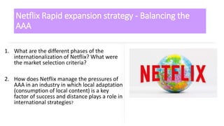 Netflix Rapid expansion strategy - Balancing the
AAA
1. What are the different phases of the
internationalization of Netflix? What were
the market selection criteria?
2. How does Netflix manage the pressures of
AAA in an industry in which local adaptation
(consumption of local content) is a key
factor of success and distance plays a role in
international strategies?
 
