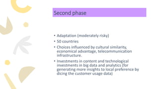 Second phase
• Adaptation (moderately risky)
• 50 countries
• Choices influenced by cultural similarity,
economical advantage, telecommunication
infrastructure.
• Investments in content and technological
investments in big data and analytics (for
generating more insights to local preference by
dicing the customer usage data)
 