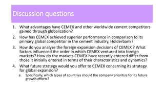 Discussion questions
1. What advantages have CEMEX and other worldwide cement competitors
gained through globalization?
2. How has CEMEX achieved superior performance in comparison to its
primary global competitor in the cement industry, Holderbank?
3. How do you analyze the foreign expansion decisions of CEMEX ? What
factors influenced the order in which CEMEX ventured into foreign
markets? How do the markets CEMEX have recently entered differ from
those it initially entered in terms of their characteristics and dynamics?
4. What future strategy would you offer to CEMEX concerning its strategy
for global expansion?
a. Specifically, which types of countries should the company prioritize for its future
growth efforts?
 