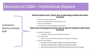 Deconstruct CDBA – Institutional distance
Activity based costs (Costs due to operating outside the home
country)
• Costs due to Foreign exchange risks
• Costs due to Transportation and communication costs
• Costs due to Trade barriers
• Costs due to Co-ordination (Managerial coordination)
Costs due to foreignness (Costs due to lack of similarity with home
country)
• Cost due to Unfamiliarity
• Information and search costs / Information asymmetry
• Cost of organisation
• Inter firm costs and intra firm costs (external and internal uncertainty)
• Cost due to Discrimination
• Cost due to Discrimination / differential treatments (hosts)
• Cost due to Discrimination / differential treatments (home)
• Costs due to Discrimination / differential treatments (Country of origin)
3
Institutional
distance increases
both
 