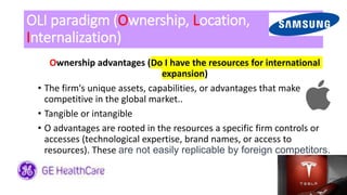 OLI paradigm (Ownership, Location,
Internalization)
Ownership advantages (Do I have the resources for international
expansion)
• The firm's unique assets, capabilities, or advantages that make it
competitive in the global market..
• Tangible or intangible
• O advantages are rooted in the resources a specific firm controls or
accesses (technological expertise, brand names, or access to
resources). These are not easily replicable by foreign competitors.
 
