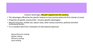Location advantages (Should I expand into this country)
• The advantages offered by the specific location or host country where the firm intends to invest.
• Properties of specific country (CSA – Country specific advantages)
• Natural resources, market size, Labour costs, other various economic, political and other
institutional factors.
• It is in tandem with firms' motivation of international expansion
Natural Resource seeking
Market seeking
Efficiency seeking
Asset seeking
 