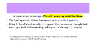 Internalisation advantages (Should I open my subsidiary here)
• The basic question is to outsource or to internalize a process.
• It would be efficient for a firm to exploit their resources through their
own organisation than renting, selling or franchising it to anyone.
Generally, internationalisation means a firm have its own subsidiaries in a country (FDI) than
exporting or licencing to other firms or franchising
 