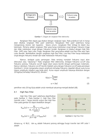 M O D U L P R A KT I K U M E L E K T R O N I K A D A S A R – 2
(1)
Gambar 1. Diagam alir rangkaian filter elektronika
Rangkaian filter dapat juga disebut dengan rangkaian tapis. Pada praktikum kali ini hanya
akan dibahas rangkaian filter pasif sederhana. Rangakaian filter pasif sederhana hanya
mengandung resistor dan kapasitor. Secara umum, rangakaian filter terbagi ke dalam dua
kelompok. Pertama adalah rangkaian filter yang hanya meloloskan sinyal dengan frekuensi tinggi
dan tidak meloloskan sinyal dengan frekuensi rendah. Rangkaian ini disebut dengan High Pass
Filter (HPF) atau Tapis Lolos Tinggi. Rangkaian filter yang kedua adalah Low Pass Filter atau Tapis
Lolos Rendah. Berkebalikan dengan rangkaian High Pass Filter, Low Pass Filter hanya meloloskan
sinyal dengan frekuensi rendah dan tidak meloloskan frekuensi tinggi.
Namun, terdapat suatu pertanyaan. Pada rentang manakah frekuensi input akan
diteruskan atau “dipotong”? Pada rangkaian filter elektronika, terdapat frekuensi cut-off atau
frekuensi potong. Frekuensi cut-off dapat dicari secara teoritik dengan perhitungan matematis.
Namun demikian, frekuensi cut-off teoritik tidaklah sama dengan frekuensi cut-off pada percobaan
(buktikan!). Untuk menganalisa respon amplitudo terhadap frekuensi, dapatlah dibuat suatu kurva
respon amplitudo (disebut juga bode plot). Kurva respon amplitudo biasanya dilukiskan dengan
20.logG(ω) terhadap frekuensi (f), dimana :
pemilihan ratio 20 log G(ω) adalah untuk membuat satuannya menjadi desibel (dB).
4.1 High Pass Filter
High Pass Filter pasif sederhana diperlihatkan
pada Gambar 2. Pada Gambar 2, High Pass Filter
memiliki orde 1. Secara teoritik output dari High Pass
Filter pada gambar 02 dapat diwakilkan dengan :
( )
dimana ωp =1/ R1C1 dan ωp adalah frekuensi potong sehingga fungsi transfer dari HPF orde 1
adalah
(2)
(3) Gambar 2. High Pass Filter
 
