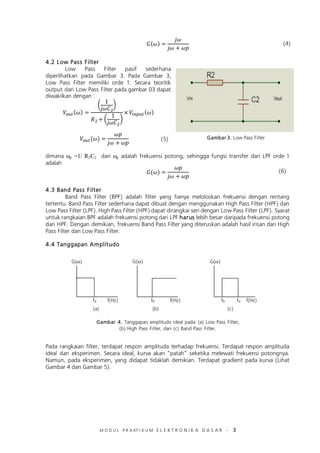 M O D U L P R A KT I K U M E L E K T R O N I K A D A S A R – 3
4.2 Low Pass Filter
Low Pass Filter pasif sederhana
diperlihatkan pada Gambar 3. Pada Gambar 3,
Low Pass Filter memiliki orde 1. Secara teoritik
output dari Low Pass Filter pada gambar 03 dapat
diwakilkan dengan :
( )
( )
dimana ωp =1/ R2C2 dan ωp adalah frekuensi potong, sehingga fungsi transfer dari LPF orde 1
adalah
4.3 Band Pass Filter
Band Pass Filter (BPF) adalah filter yang hanya meloloskan frekuensi dengan rentang
tertentu. Band Pass Filter sederhana dapat dibuat dengan menggunakan High Pass Filter (HPF) dan
Low Pass Filter (LPF). High Pass Filter (HPF) dapat dirangkai seri dengan Low Pass Filter (LPF). Syarat
untuk rangkaian BPF adalah frekuensi potong dari LPF harus lebih besar daripada frekuensi potong
dari HPF. Dengan demikian, frekuensi Band Pass Filter yang diteruskan adalah hasil irisan dari High
Pass Filter dan Low Pass Filter.
4.4 Tanggapan Amplitudo
Pada rangkaian filter, terdapat respon amplituda terhadap frekuensi. Terdapat respon amplituda
ideal dan eksperimen. Secara ideal, kurva akan “patah” seketika melewati frekuensi potongnya.
Namun, pada eksperimen, yang didapat tidaklah demikian. Terdapat gradient pada kurva (Lihat
Gambar 4 dan Gambar 5).
Gambar 3. Low Pass Filter
(4)
(5)
G(ω) G(ω) G(ω)
f(Hz) f(Hz) f(Hz)fa fb fb fa
(a) (b) (c)
(6)
Gambar 4. Tanggapan amplitudo ideal pada: (a) Low Pass Filter,
(b) High Pass Filter, dan (c) Band Pass Filter.
 