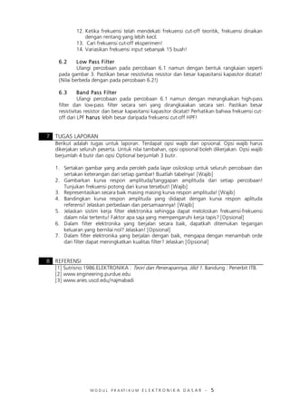 M O D U L P R A KT I K U M E L E K T R O N I K A D A S A R – 5
12. Ketika frekuensi telah mendekati frekuensi cut-off teoritik, frekuensi dinaikan
dengan rentang yang lebih kecil.
13. Cari frekuensi cut-off eksperimen!
14. Variasikan frekuensi input sebanyak 15 buah!
6.2 Low Pass Filter
Ulangi percobaan pada percobaan 6.1 namun dengan bentuk rangkaian seperti
pada gambar 3. Pastikan besar resistivitas resistor dan besar kapasitansi kapasitor dicatat!
(Nilai berbeda dengan pada percobaan 6.2!)
6.3 Band Pass Filter
Ulangi percobaan pada percobaan 6.1 namun dengan merangkaikan high-pass
filter dan low-pass filter secara seri yang dirangkaiakan secara seri. Pastikan besar
resistivitas resistor dan besar kapasitansi kapasitor dicatat! Perhatikan bahwa frekuensi cut-
off dari LPF harus lebih besar daripada frekuensi cut-off HPF!
7 TUGAS LAPORAN
Berikut adalah tugas untuk laporan. Terdapat opsi wajib dan opsional. Opsi wajib harus
dikerjakan seluruh peserta. Untuk nilai tambahan, opsi opsional boleh dikerjakan. Opsi wajib
berjumlah 4 butir dan opsi Optional berjumlah 3 butir.
1. Sertakan gambar yang anda peroleh pada layar osiloskop untuk seluruh percobaan dan
sertakan keterangan dari setiap gambar! Buatlah tabelnya! [Wajib]
2. Gambarkan kurva respon amplituda/tanggapan amplituda dari setiap percobaan!
Tunjukan frekuensi potong dari kurva tersebut! [Wajib]
3. Representasikan secara baik masing masing kurva respon amplituda! [Wajib]
4. Bandingkan kurva respon amplituda yang didapat dengan kurva respon aplituda
referensi! Jelaskan perbedaan dan persamaannya! [Wajib]
5. Jelaskan sistim kerja filter elektronika sehingga dapat meloloskan frekuensi-frekuensi
dalam nilai tertentu! Faktor apa saja yang mempengaruhi kerja tapis? [Opsional]
6. Dalam filter elektronika yang berjalan secara baik, dapatkah ditemukan tegangan
keluaran yang bernilai nol? Jelaskan! [Opsional]
7. Dalam filter elektronika yang berjalan dengan baik, mengapa dengan menambah orde
dari filter dapat meningkatkan kualitas filter? Jelaskan [Opsional]
8 REFERENSI
[1] Sutrisno.1986.ELEKTRONIKA : Teori dan Penerapannya, Jilid 1. Bandung : Penerbit ITB.
[2] www.engineering.purdue.edu
[3] www.aries.uscd.edu/najmabadi
 