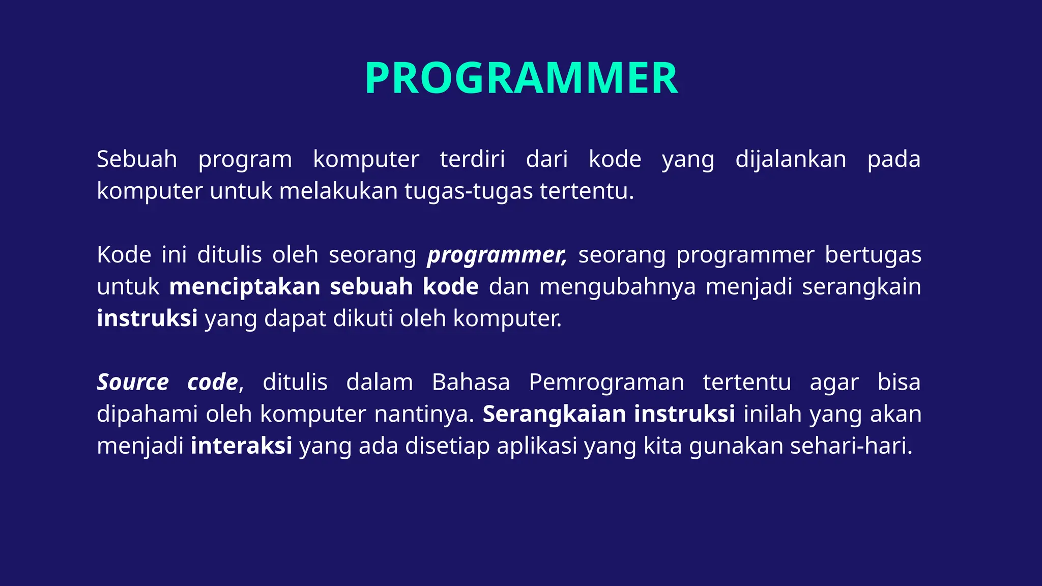 PROGRAMMER
Sebuah program komputer terdiri dari kode yang dijalankan pada
komputer untuk melakukan tugas-tugas tertentu.
Kode ini ditulis oleh seorang programmer, seorang programmer bertugas
untuk menciptakan sebuah kode dan mengubahnya menjadi serangkain
instruksi yang dapat dikuti oleh komputer.
Source code, ditulis dalam Bahasa Pemrograman tertentu agar bisa
dipahami oleh komputer nantinya. Serangkaian instruksi inilah yang akan
menjadi interaksi yang ada disetiap aplikasi yang kita gunakan sehari-hari.
 