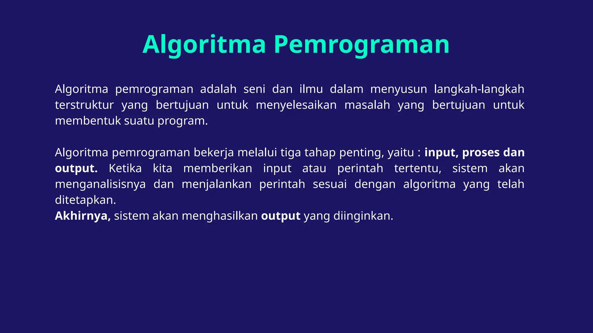Algoritma Pemrograman
Algoritma pemrograman adalah seni dan ilmu dalam menyusun langkah-langkah
terstruktur yang bertujuan untuk menyelesaikan masalah yang bertujuan untuk
membentuk suatu program.
Algoritma pemrograman bekerja melalui tiga tahap penting, yaitu : input, proses dan
output. Ketika kita memberikan input atau perintah tertentu, sistem akan
menganalisisnya dan menjalankan perintah sesuai dengan algoritma yang telah
ditetapkan.
Akhirnya, sistem akan menghasilkan output yang diinginkan.
 