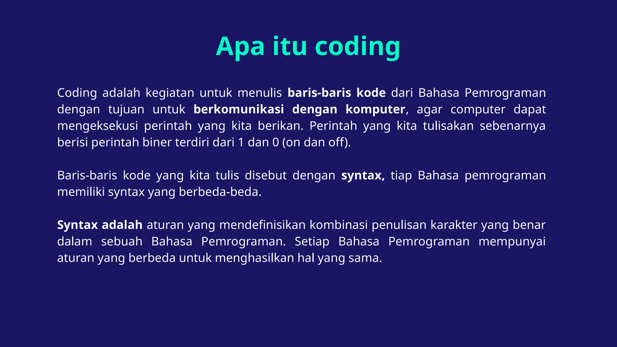 Apa itu coding
Coding adalah kegiatan untuk menulis baris-baris kode dari Bahasa Pemrograman
dengan tujuan untuk berkomunikasi dengan komputer, agar computer dapat
mengeksekusi perintah yang kita berikan. Perintah yang kita tulisakan sebenarnya
berisi perintah biner terdiri dari 1 dan 0 (on dan off).
Baris-baris kode yang kita tulis disebut dengan syntax, tiap Bahasa pemrograman
memiliki syntax yang berbeda-beda.
Syntax adalah aturan yang mendefinisikan kombinasi penulisan karakter yang benar
dalam sebuah Bahasa Pemrograman. Setiap Bahasa Pemrograman mempunyai
aturan yang berbeda untuk menghasilkan hal yang sama.
 