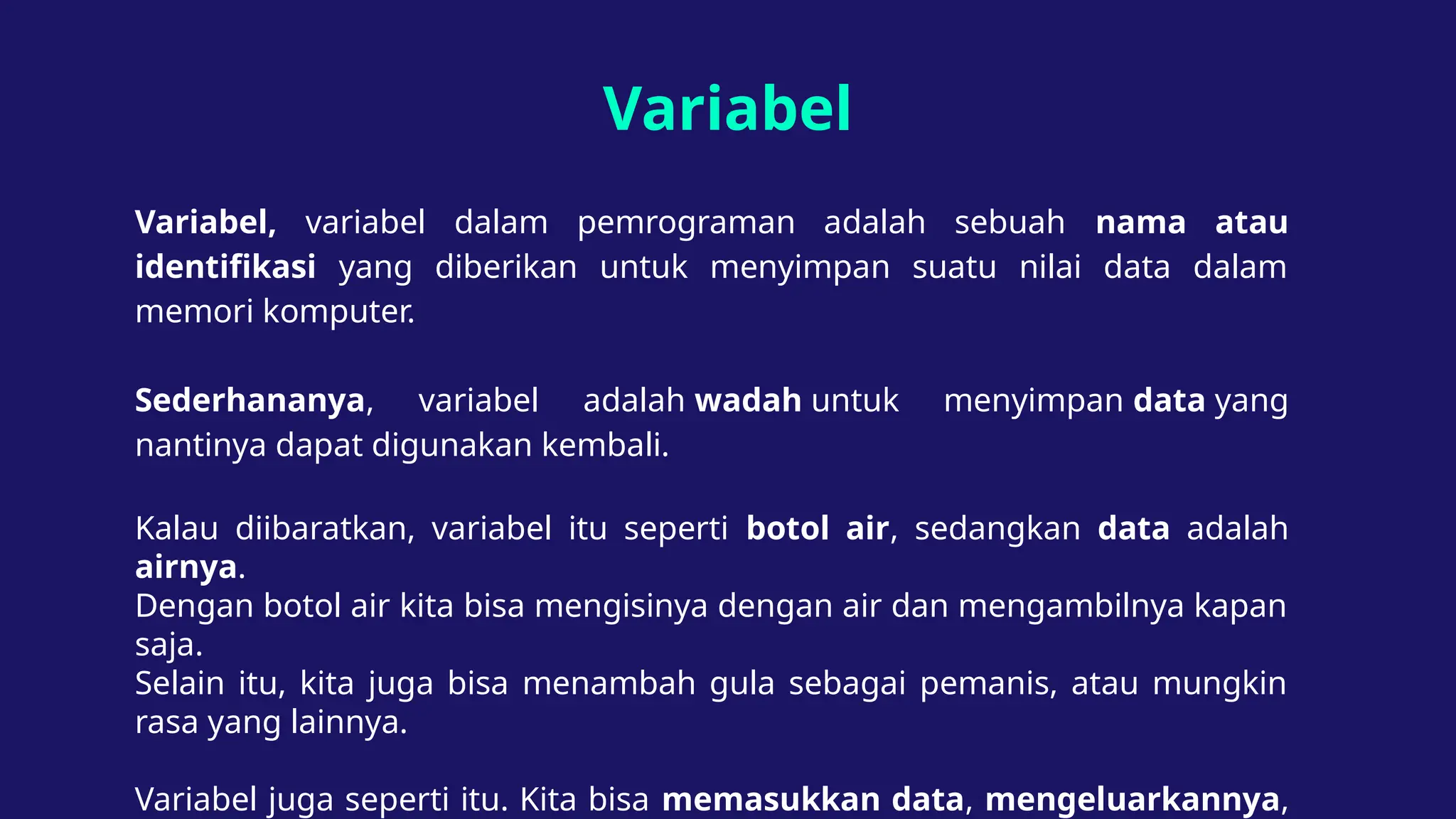 Variabel
Variabel, variabel dalam pemrograman adalah sebuah nama atau
identifikasi yang diberikan untuk menyimpan suatu nilai data dalam
memori komputer.
Sederhananya, variabel adalah wadah untuk menyimpan data yang
nantinya dapat digunakan kembali.
Kalau diibaratkan, variabel itu seperti botol air, sedangkan data adalah
airnya.
Dengan botol air kita bisa mengisinya dengan air dan mengambilnya kapan
saja.
Selain itu, kita juga bisa menambah gula sebagai pemanis, atau mungkin
rasa yang lainnya.
Variabel juga seperti itu. Kita bisa memasukkan data, mengeluarkannya,
 