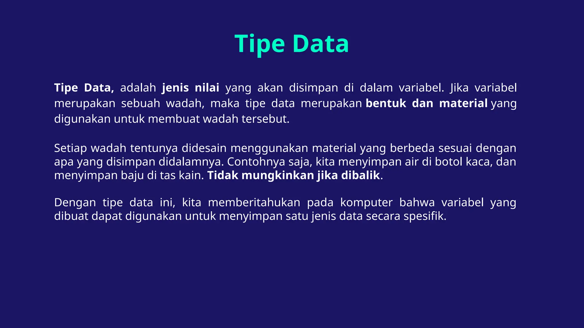 Tipe Data
Tipe Data, adalah jenis nilai yang akan disimpan di dalam variabel. Jika variabel
merupakan sebuah wadah, maka tipe data merupakan bentuk dan material yang
digunakan untuk membuat wadah tersebut.
Setiap wadah tentunya didesain menggunakan material yang berbeda sesuai dengan
apa yang disimpan didalamnya. Contohnya saja, kita menyimpan air di botol kaca, dan
menyimpan baju di tas kain. Tidak mungkinkan jika dibalik.
Dengan tipe data ini, kita memberitahukan pada komputer bahwa variabel yang
dibuat dapat digunakan untuk menyimpan satu jenis data secara spesifik.
 