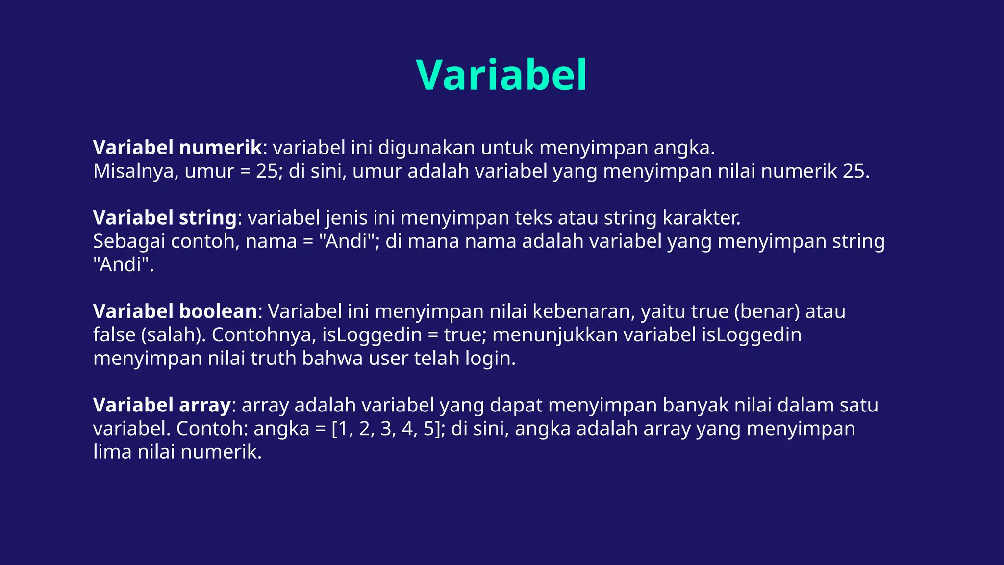 Variabel
Variabel numerik: variabel ini digunakan untuk menyimpan angka.
Misalnya, umur = 25; di sini, umur adalah variabel yang menyimpan nilai numerik 25.
Variabel string: variabel jenis ini menyimpan teks atau string karakter.
Sebagai contoh, nama = "Andi"; di mana nama adalah variabel yang menyimpan string
"Andi".
Variabel boolean: Variabel ini menyimpan nilai kebenaran, yaitu true (benar) atau
false (salah). Contohnya, isLoggedin = true; menunjukkan variabel isLoggedin
menyimpan nilai truth bahwa user telah login.
Variabel array: array adalah variabel yang dapat menyimpan banyak nilai dalam satu
variabel. Contoh: angka = [1, 2, 3, 4, 5]; di sini, angka adalah array yang menyimpan
lima nilai numerik.
 