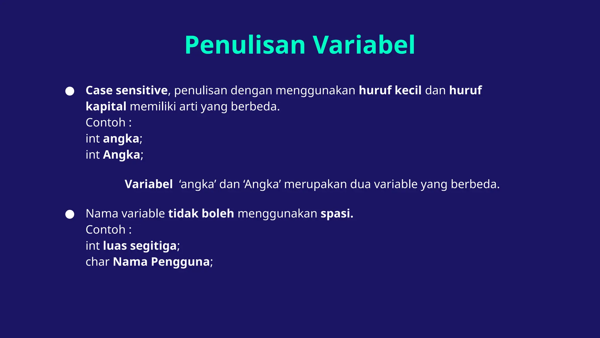 Penulisan Variabel
● Case sensitive, penulisan dengan menggunakan huruf kecil dan huruf
kapital memiliki arti yang berbeda.
Contoh :
int angka;
int Angka;
Variabel ‘angka’ dan ‘Angka’ merupakan dua variable yang berbeda.
● Nama variable tidak boleh menggunakan spasi.
Contoh :
int luas segitiga;
char Nama Pengguna;
 