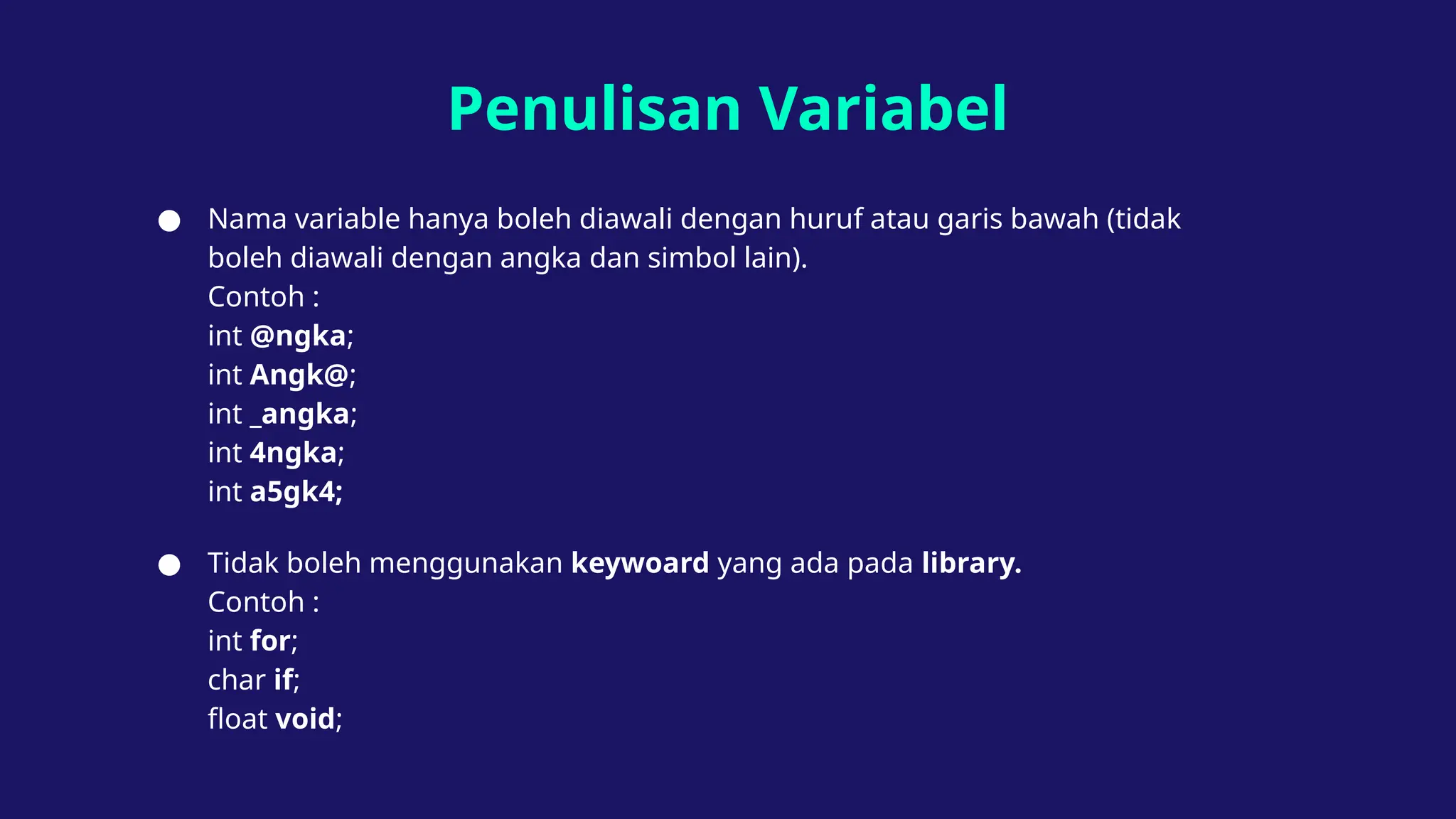 Penulisan Variabel
● Nama variable hanya boleh diawali dengan huruf atau garis bawah (tidak
boleh diawali dengan angka dan simbol lain).
Contoh :
int @ngka;
int Angk@;
int _angka;
int 4ngka;
int a5gk4;
● Tidak boleh menggunakan keywoard yang ada pada library.
Contoh :
int for;
char if;
float void;
 