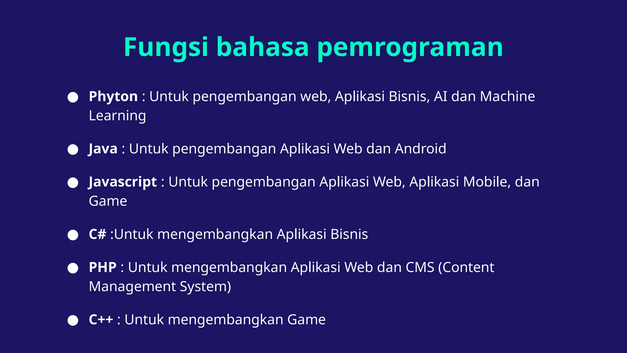 Fungsi bahasa pemrograman
● Phyton : Untuk pengembangan web, Aplikasi Bisnis, AI dan Machine
Learning
● Java : Untuk pengembangan Aplikasi Web dan Android
● Javascript : Untuk pengembangan Aplikasi Web, Aplikasi Mobile, dan
Game
● C# :Untuk mengembangkan Aplikasi Bisnis
● PHP : Untuk mengembangkan Aplikasi Web dan CMS (Content
Management System)
● C++ : Untuk mengembangkan Game
 