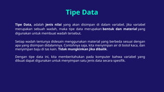 Tipe Data
Tipe Data, adalah jenis nilai yang akan disimpan di dalam variabel. Jika variabel
merupakan sebuah wadah, maka tipe data merupakan bentuk dan material yang
digunakan untuk membuat wadah tersebut.
Setiap wadah tentunya didesain menggunakan material yang berbeda sesuai dengan
apa yang disimpan didalamnya. Contohnya saja, kita menyimpan air di botol kaca, dan
menyimpan baju di tas kain. Tidak mungkinkan jika dibalik.
Dengan tipe data ini, kita memberitahukan pada komputer bahwa variabel yang
dibuat dapat digunakan untuk menyimpan satu jenis data secara spesifik.
 
