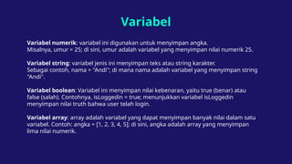 Variabel
Variabel numerik: variabel ini digunakan untuk menyimpan angka.
Misalnya, umur = 25; di sini, umur adalah variabel yang menyimpan nilai numerik 25.
Variabel string: variabel jenis ini menyimpan teks atau string karakter.
Sebagai contoh, nama = "Andi"; di mana nama adalah variabel yang menyimpan string
"Andi".
Variabel boolean: Variabel ini menyimpan nilai kebenaran, yaitu true (benar) atau
false (salah). Contohnya, isLoggedin = true; menunjukkan variabel isLoggedin
menyimpan nilai truth bahwa user telah login.
Variabel array: array adalah variabel yang dapat menyimpan banyak nilai dalam satu
variabel. Contoh: angka = [1, 2, 3, 4, 5]; di sini, angka adalah array yang menyimpan
lima nilai numerik.
 