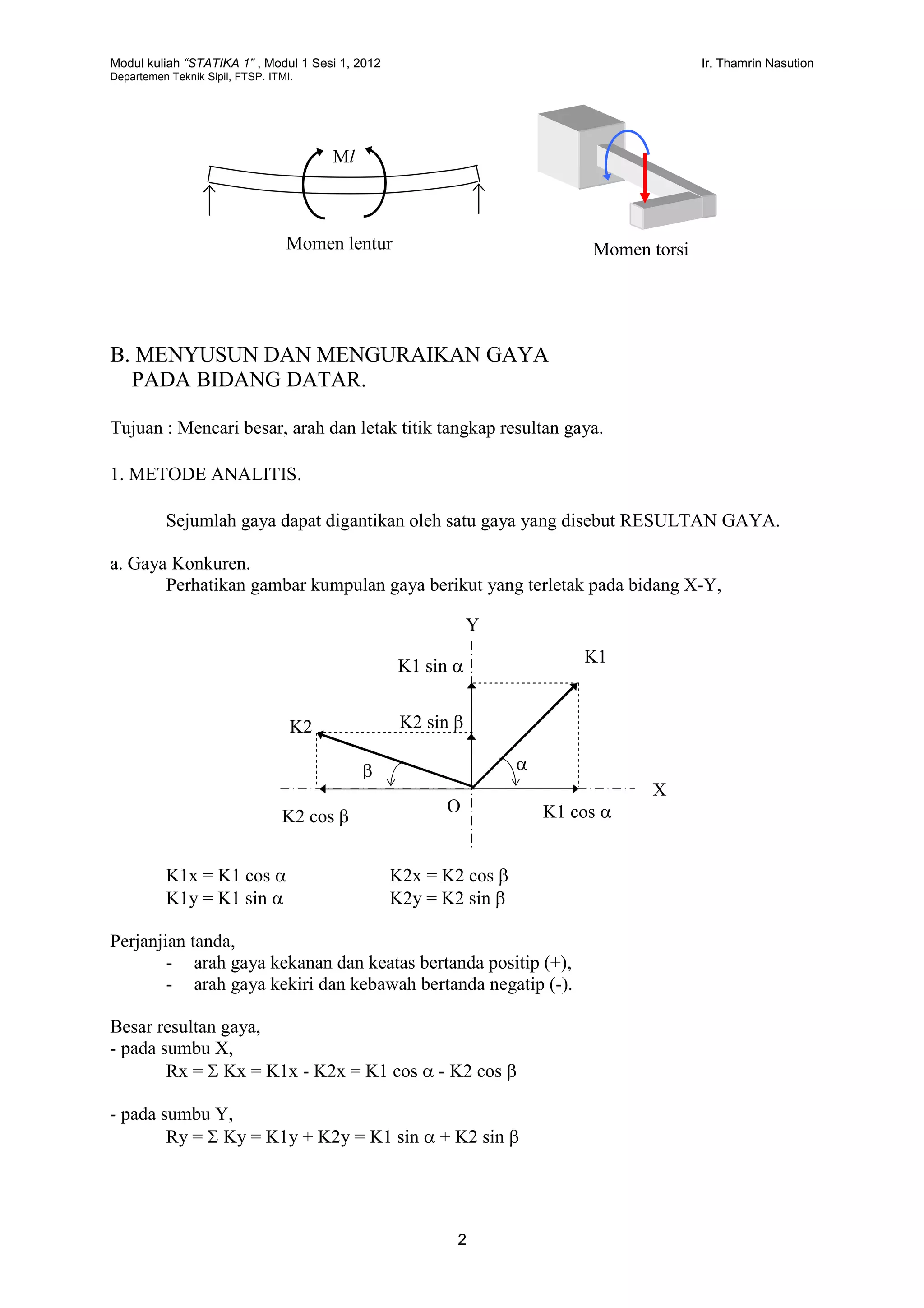 Modul kuliah “STATIKA 1” , Modul 1 Sesi 1, 2012 Ir. Thamrin Nasution
Departemen Teknik Sipil, FTSP. ITMI.
2
B. MENYUSUN DAN MENGURAIKAN GAYA
PADA BIDANG DATAR.
Tujuan : Mencari besar, arah dan letak titik tangkap resultan gaya.
1. METODE ANALITIS.
Sejumlah gaya dapat digantikan oleh satu gaya yang disebut RESULTAN GAYA.
a. Gaya Konkuren.
Perhatikan gambar kumpulan gaya berikut yang terletak pada bidang X-Y,
K1x = K1 cos  K2x = K2 cos 
K1y = K1 sin  K2y = K2 sin 
Perjanjian tanda,
- arah gaya kekanan dan keatas bertanda positip (+),
- arah gaya kekiri dan kebawah bertanda negatip (-).
Besar resultan gaya,
- pada sumbu X,
Rx =  Kx = K1x - K2x = K1 cos  - K2 cos 
- pada sumbu Y,
Ry =  Ky = K1y + K2y = K1 sin  + K2 sin 
Momen lentur
Ml
Momen torsi
Y
X
K1
K2
K1 sin 
K2 sin 

K2 cos  K1 cos O
 