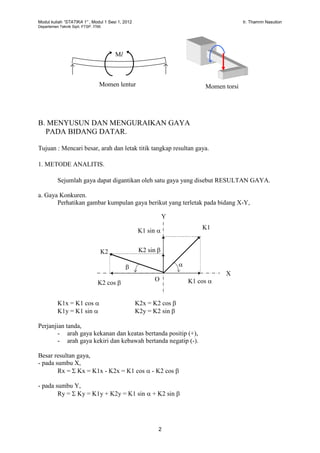 Modul kuliah “STATIKA 1” , Modul 1 Sesi 1, 2012 Ir. Thamrin Nasution
Departemen Teknik Sipil, FTSP. ITMI.
2
B. MENYUSUN DAN MENGURAIKAN GAYA
PADA BIDANG DATAR.
Tujuan : Mencari besar, arah dan letak titik tangkap resultan gaya.
1. METODE ANALITIS.
Sejumlah gaya dapat digantikan oleh satu gaya yang disebut RESULTAN GAYA.
a. Gaya Konkuren.
Perhatikan gambar kumpulan gaya berikut yang terletak pada bidang X-Y,
K1x = K1 cos  K2x = K2 cos 
K1y = K1 sin  K2y = K2 sin 
Perjanjian tanda,
- arah gaya kekanan dan keatas bertanda positip (+),
- arah gaya kekiri dan kebawah bertanda negatip (-).
Besar resultan gaya,
- pada sumbu X,
Rx =  Kx = K1x - K2x = K1 cos  - K2 cos 
- pada sumbu Y,
Ry =  Ky = K1y + K2y = K1 sin  + K2 sin 
Momen lentur
Ml
Momen torsi
Y
X
K1
K2
K1 sin 
K2 sin 

K2 cos  K1 cos O
 