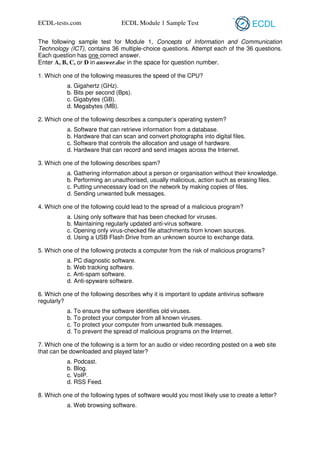 ECDL-tests.com

ECDL Module 1 Sample Test

The following sample test for Module 1, Concepts of Information and Communication
Technology (ICT), contains 36 multiple-choice questions. Attempt each of the 36 questions.
Each question has one correct answer.
Enter A, B, C, or D in answer.doc in the space for question number.
1. Which one of the following measures the speed of the CPU?
a. Gigahertz (GHz).
b. Bits per second (Bps).
c. Gigabytes (GB).
d. Megabytes (MB).
2. Which one of the following describes a computer’s operating system?
a. Software that can retrieve information from a database.
b. Hardware that can scan and convert photographs into digital files.
c. Software that controls the allocation and usage of hardware.
d. Hardware that can record and send images across the Internet.
3. Which one of the following describes spam?
a. Gathering information about a person or organisation without their knowledge.
b. Performing an unauthorised, usually malicious, action such as erasing files.
c. Putting unnecessary load on the network by making copies of files.
d. Sending unwanted bulk messages.
4. Which one of the following could lead to the spread of a malicious program?
a. Using only software that has been checked for viruses.
b. Maintaining regularly updated anti-virus software.
c. Opening only virus-checked file attachments from known sources.
d. Using a USB Flash Drive from an unknown source to exchange data.
5. Which one of the following protects a computer from the risk of malicious programs?
a. PC diagnostic software.
b. Web tracking software.
c. Anti-spam software.
d. Anti-spyware software.
6. Which one of the following describes why it is important to update antivirus software
regularly?
a. To ensure the software identifies old viruses.
b. To protect your computer from all known viruses.
c. To protect your computer from unwanted bulk messages.
d. To prevent the spread of malicious programs on the Internet.
7. Which one of the following is a term for an audio or video recording posted on a web site
that can be downloaded and played later?
a. Podcast.
b. Blog.
c. VoIP.
d. RSS Feed.
8. Which one of the following types of software would you most likely use to create a letter?
a. Web browsing software.

 