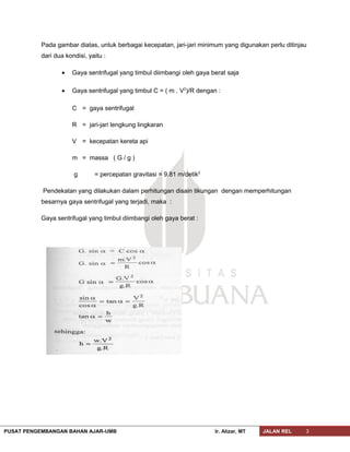 Pada gambar diatas, untuk berbagai kecepatan, jari-jari minimum yang digunakan perlu ditinjau
dari dua kondisi, yaitu :
• Gaya sentrifugal yang timbul diimbangi oleh gaya berat saja
• Gaya sentrifugal yang timbul C = ( m . V2
)/R dengan :
C = gaya sentrifugal
R = jari-jari lengkung lingkaran
V = kecepatan kereta api
m = massa ( G / g )
g = percepatan gravitasi = 9.81 m/detik2
Pendekatan yang dilakukan dalam perhitungan disain tikungan dengan memperhitungan
besarnya gaya sentrifugal yang terjadi, maka :
Gaya sentrifugal yang timbul diimbangi oleh gaya berat :
PUSAT PENGEMBANGAN BAHAN AJAR-UMB Ir. Alizar, MT JALAN REL 3
 