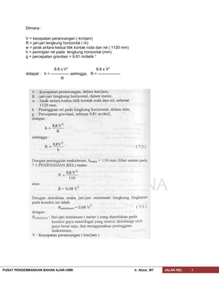 Dimana :
V = kecepatan perancangan ( km/jam)
R = jari-jari lengkung horizontal ( m)
w = jarak antara kedua titik kontak roda dan rel ( 1120 mm)
h = peningian rel pada lengkung horizontal (mm)
g = percepatan gravitasi = 9.81 m/detik 2
8.8 x V2
8.8 x V2
didapat : h = -------------- sehingga, R = -----------------
R
PUSAT PENGEMBANGAN BAHAN AJAR-UMB Ir. Alizar, MT JALAN REL 4
 