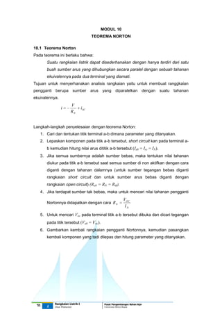 MODUL 10
TEOREMA NORTON
10.1 Teorema Norton
Pada teorema ini berlaku bahwa:
Suatu rangkaian listrik dapat disederhanakan dengan hanya terdiri dari satu
buah sumber arus yang dihubungkan secara paralel dengan sebuah tahanan
ekuivalennya pada dua terminal yang diamati.
Tujuan untuk menyerhanakan analisis rangkaian yaitu untuk membuat ranggkaian
pengganti berupa sumber

arus yang

diparalelkan dengan suatu tahanan

ekuivalennya.

i

V
RN

i SC

Langkah-langkah penyelesaian dengan teorema Norton:
1. Cari dan tentukan titik terminal a-b dimana parameter yang ditanyakan.
2. Lepaskan komponen pada titik a-b tersebut, short circuit kan pada terminal ab kemudian hitung nilai arus dititik a-b tersebut (Iab = Isc = IN).
3. Jika semua sumbernya adalah sumber bebas, maka tentukan nilai tahanan
diukur pada titik a-b tersebut saat semua sumber di non aktifkan dengan cara
diganti dengan tahanan dalamnya (untuk sumber tegangan bebas diganti
rangkaian short circuit dan untuk sumber arus bebas diganti dengan
rangkaian open circuit) (Rab = RN = Rth).
4. Jika terdapat sumber tak bebas, maka untuk mencari nilai tahanan pengganti
Nortonnya didapatkan dengan cara R N

VOC
IN

5. Untuk mencari Voc pada terminal titik a-b tersebut dibuka dan dicari tegangan
pada titik tersebut (Vab = Voc).
6. Gambarkan kembali rangkaian pengganti Nortonnya, kemudian pasangkan
kembali komponen yang tadi dilepas dan hitung parameter yang ditanyakan.

‘11

1

Rangkaian Listrik I
Dian Widiastuti

Pusat Pengembangan Bahan Ajar
Universitas Mercu Buana

 