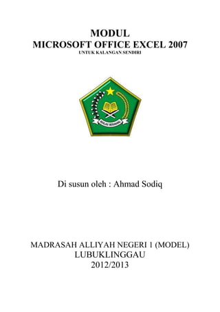 MODUL
MICROSOFT OFFICE EXCEL 2007
          UNTUK KALANGAN SENDIRI




     Di susun oleh : Ahmad Sodiq




MADRASAH ALLIYAH NEGERI 1 (MODEL)
         LUBUKLINGGAU
            2012/2013
 