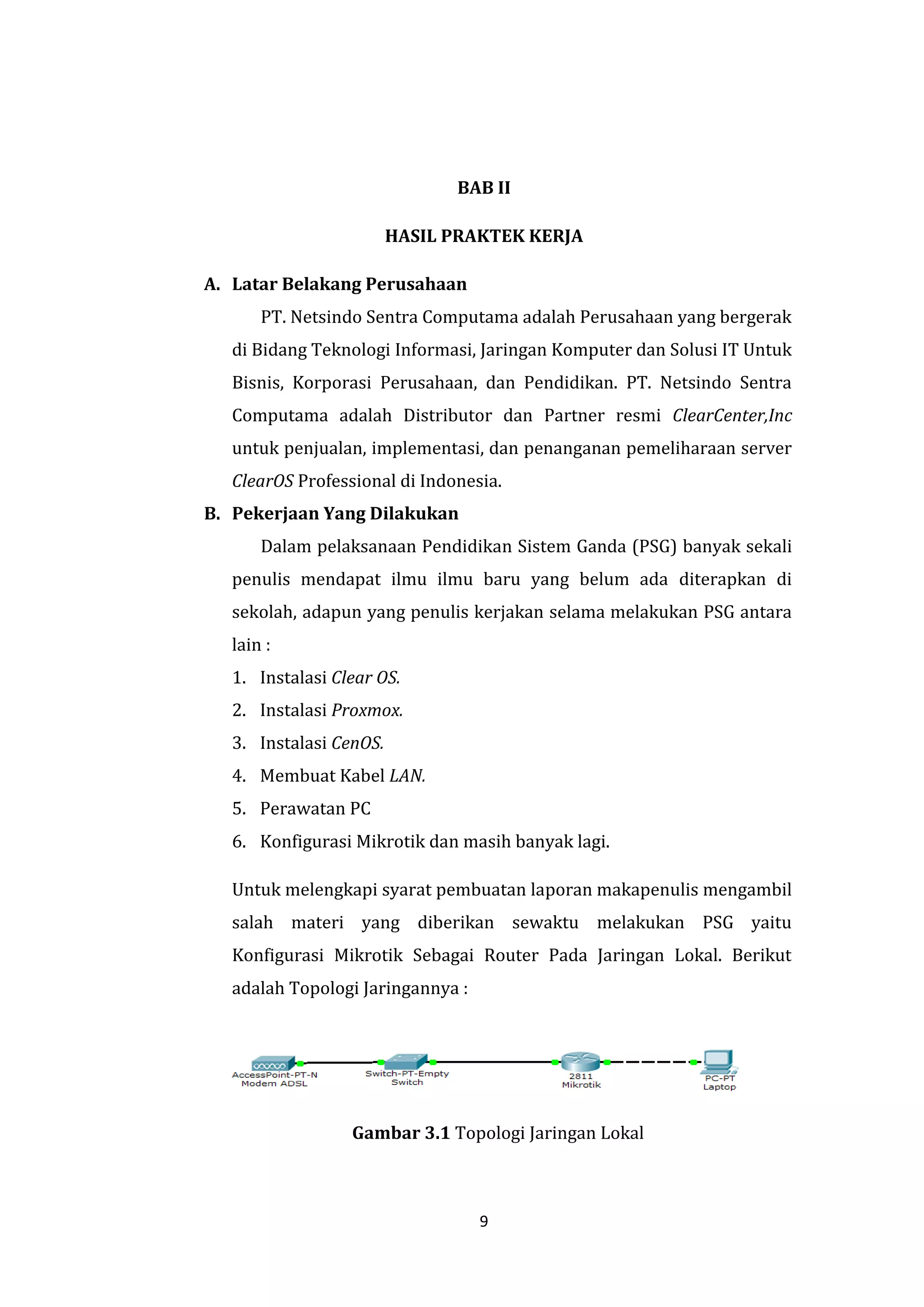 9 
BAB II 
HASIL PRAKTEK KERJA 
A. Latar Belakang Perusahaan 
PT. Netsindo Sentra Computama adalah Perusahaan yang bergerak di Bidang Teknologi Informasi, Jaringan Komputer dan Solusi IT Untuk Bisnis, Korporasi Perusahaan, dan Pendidikan. PT. Netsindo Sentra Computama adalah Distributor dan Partner resmi ClearCenter,Inc untuk penjualan, implementasi, dan penanganan pemeliharaan server ClearOS Professional di Indonesia. 
B. Pekerjaan Yang Dilakukan 
Dalam pelaksanaan Pendidikan Sistem Ganda (PSG) banyak sekali penulis mendapat ilmu ilmu baru yang belum ada diterapkan di sekolah, adapun yang penulis kerjakan selama melakukan PSG antara lain : 
1. Instalasi Clear OS. 
2. Instalasi Proxmox. 
3. Instalasi CenOS. 
4. Membuat Kabel LAN. 
5. Perawatan PC 
6. Konfigurasi Mikrotik dan masih banyak lagi. 
Untuk melengkapi syarat pembuatan laporan makapenulis mengambil salah materi yang diberikan sewaktu melakukan PSG yaitu Konfigurasi Mikrotik Sebagai Router Pada Jaringan Lokal. Berikut adalah Topologi Jaringannya : 
Gambar 3.1 Topologi Jaringan Lokal  
