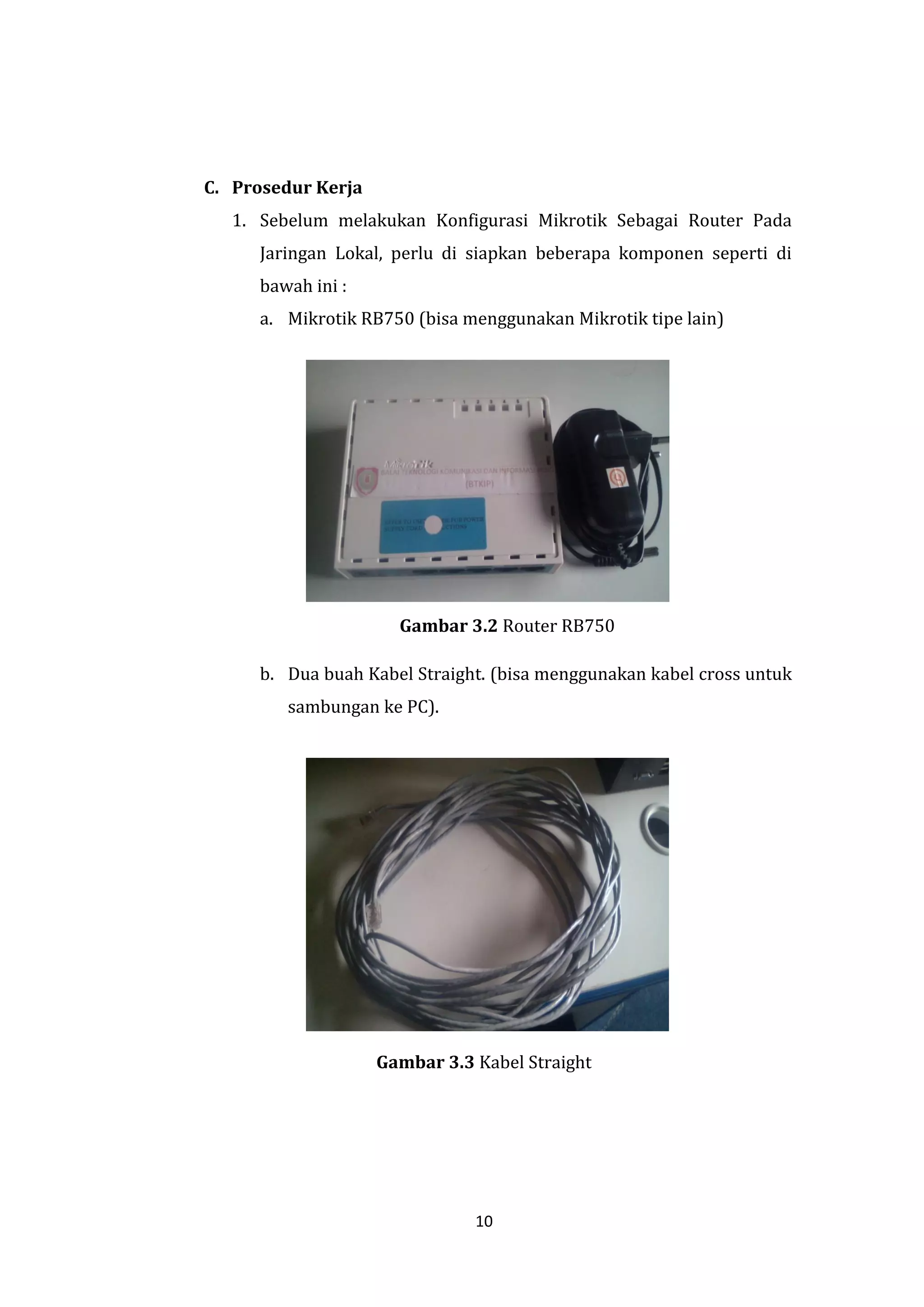 10 
C. Prosedur Kerja 
1. Sebelum melakukan Konfigurasi Mikrotik Sebagai Router Pada Jaringan Lokal, perlu di siapkan beberapa komponen seperti di bawah ini : 
a. Mikrotik RB750 (bisa menggunakan Mikrotik tipe lain) 
Gambar 3.2 Router RB750 
b. Dua buah Kabel Straight. (bisa menggunakan kabel cross untuk sambungan ke PC). 
Gambar 3.3 Kabel Straight  