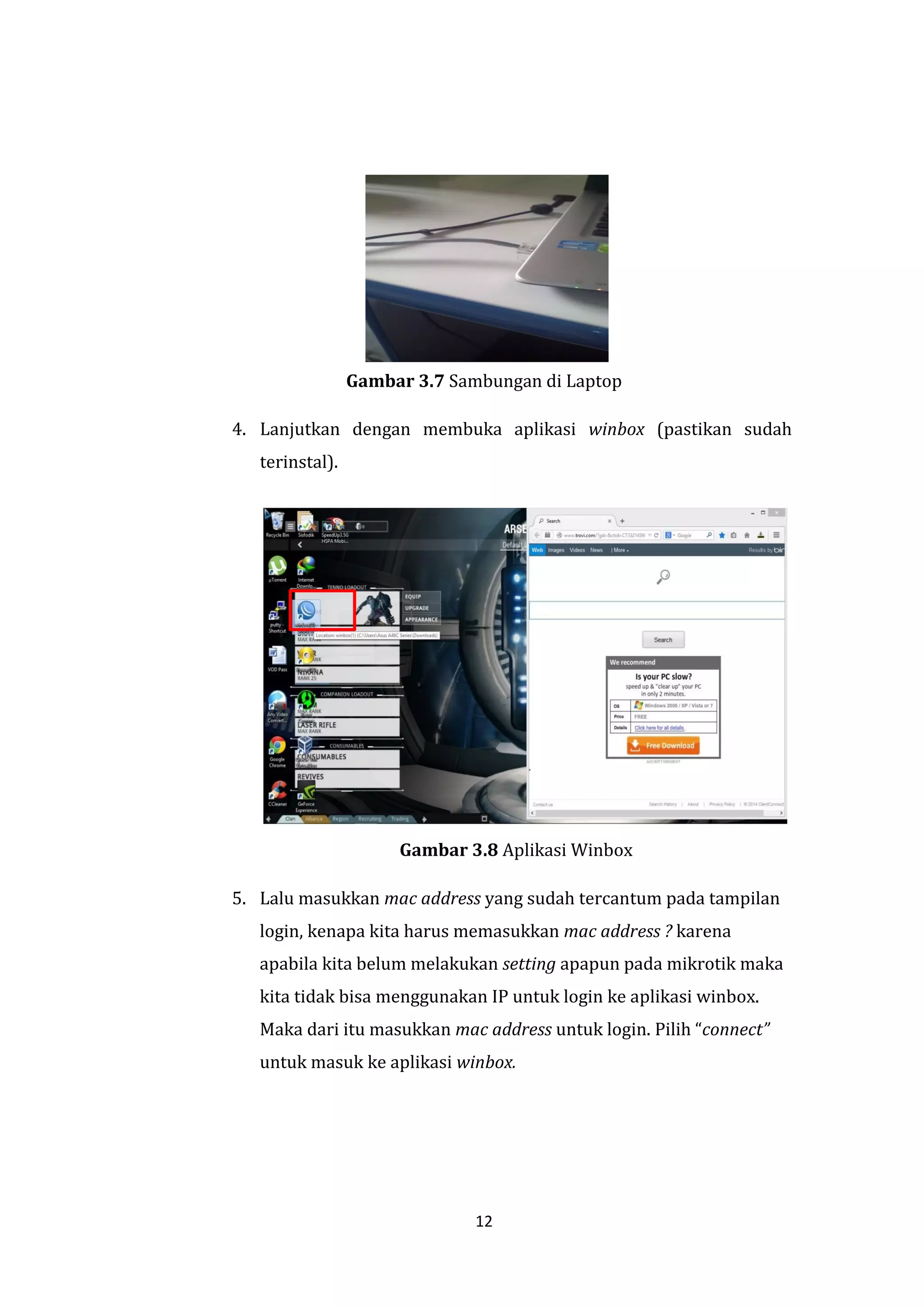 12 
Gambar 3.7 Sambungan di Laptop 
4. Lanjutkan dengan membuka aplikasi winbox (pastikan sudah terinstal). 
Gambar 3.8 Aplikasi Winbox 
5. Lalu masukkan mac address yang sudah tercantum pada tampilan login, kenapa kita harus memasukkan mac address ? karena apabila kita belum melakukan setting apapun pada mikrotik maka kita tidak bisa menggunakan IP untuk login ke aplikasi winbox. Maka dari itu masukkan mac address untuk login. Pilih “connect” untuk masuk ke aplikasi winbox.  