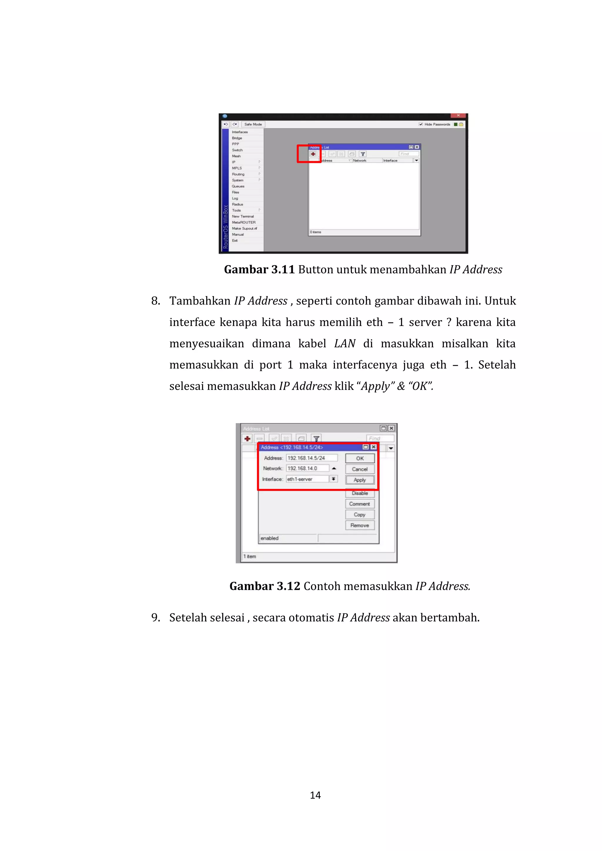 14 
Gambar 3.11 Button untuk menambahkan IP Address 
8. Tambahkan IP Address , seperti contoh gambar dibawah ini. Untuk interface kenapa kita harus memilih eth – 1 server ? karena kita menyesuaikan dimana kabel LAN di masukkan misalkan kita memasukkan di port 1 maka interfacenya juga eth – 1. Setelah selesai memasukkan IP Address klik “Apply” & “OK”. 
Gambar 3.12 Contoh memasukkan IP Address. 
9. Setelah selesai , secara otomatis IP Address akan bertambah.  