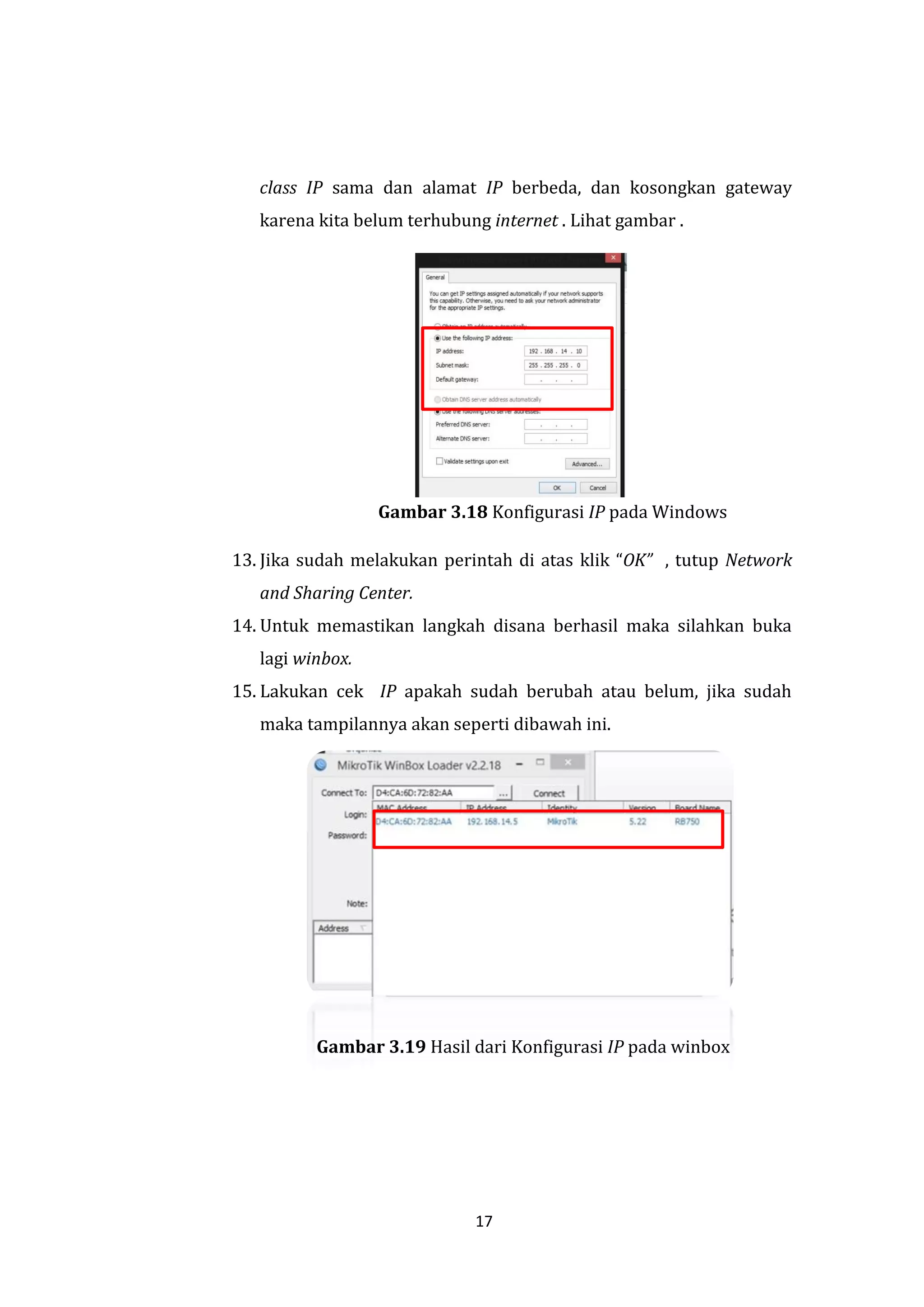 17 
class IP sama dan alamat IP berbeda, dan kosongkan gateway karena kita belum terhubung internet . Lihat gambar . 
Gambar 3.18 Konfigurasi IP pada Windows 
13. Jika sudah melakukan perintah di atas klik “OK” , tutup Network and Sharing Center. 
14. Untuk memastikan langkah disana berhasil maka silahkan buka lagi winbox. 
15. Lakukan cek IP apakah sudah berubah atau belum, jika sudah maka tampilannya akan seperti dibawah ini. 
Gambar 3.19 Hasil dari Konfigurasi IP pada winbox  