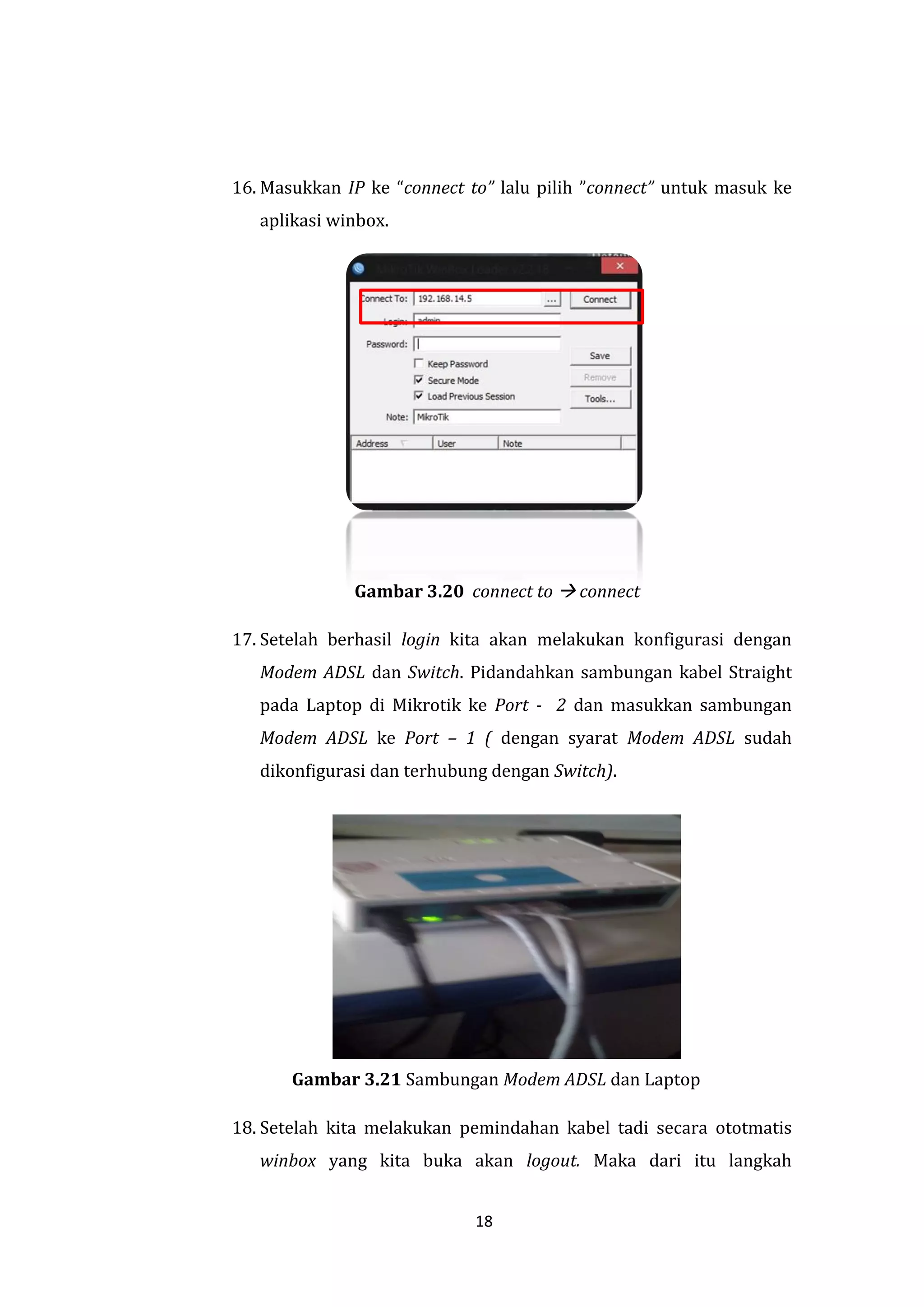 18 
16. Masukkan IP ke “connect to” lalu pilih ”connect” untuk masuk ke aplikasi winbox. 
Gambar 3.20 connect to  connect 
17. Setelah berhasil login kita akan melakukan konfigurasi dengan Modem ADSL dan Switch. Pidandahkan sambungan kabel Straight pada Laptop di Mikrotik ke Port - 2 dan masukkan sambungan Modem ADSL ke Port – 1 ( dengan syarat Modem ADSL sudah dikonfigurasi dan terhubung dengan Switch). 
Gambar 3.21 Sambungan Modem ADSL dan Laptop 
18. Setelah kita melakukan pemindahan kabel tadi secara ototmatis winbox yang kita buka akan logout. Maka dari itu langkah  
