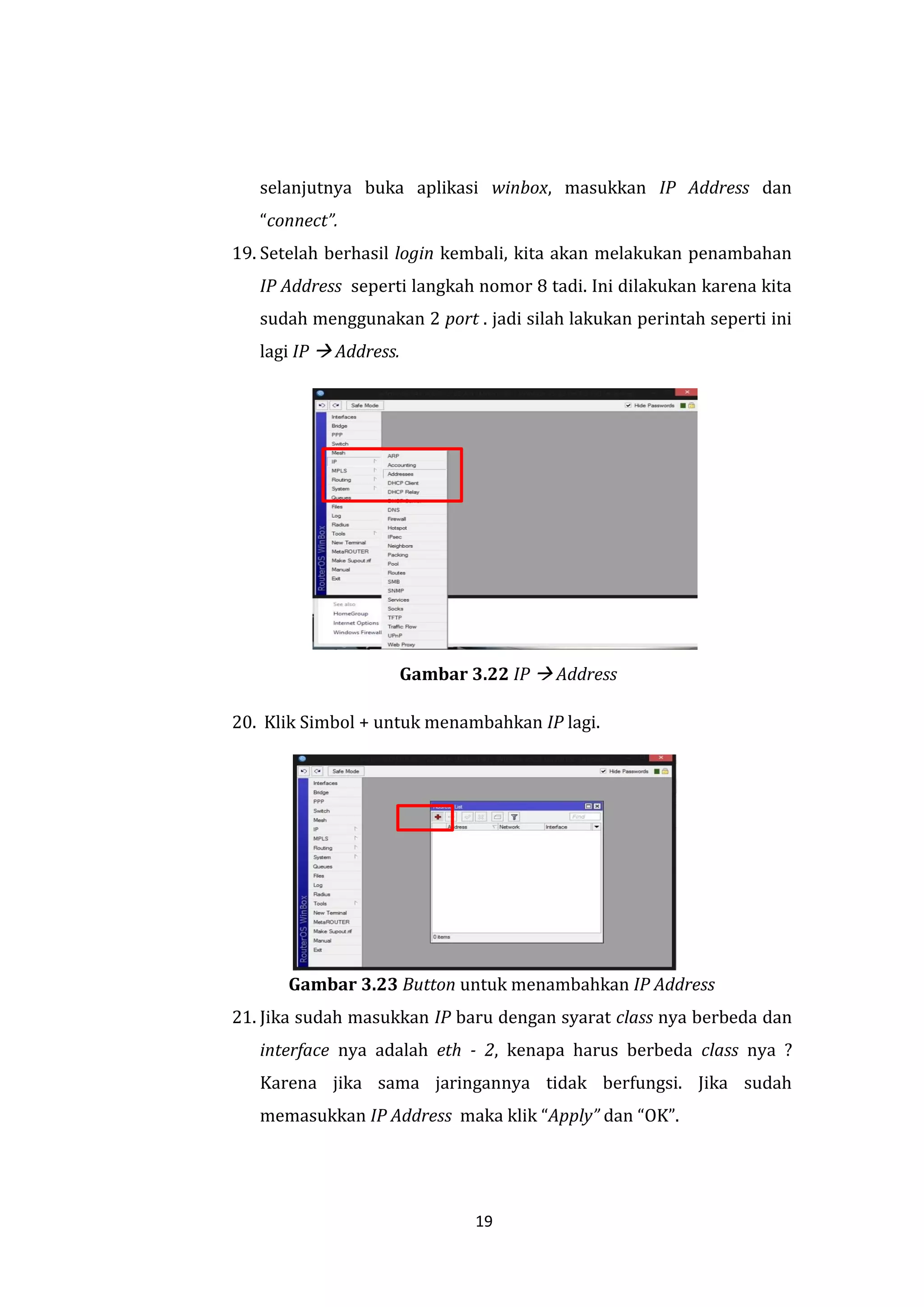 19 
selanjutnya buka aplikasi winbox, masukkan IP Address dan “connect”. 
19. Setelah berhasil login kembali, kita akan melakukan penambahan IP Address seperti langkah nomor 8 tadi. Ini dilakukan karena kita sudah menggunakan 2 port . jadi silah lakukan perintah seperti ini lagi IP  Address. 
Gambar 3.22 IP  Address 
20. Klik Simbol + untuk menambahkan IP lagi. Gambar 3.23 Button untuk menambahkan IP Address 
21. Jika sudah masukkan IP baru dengan syarat class nya berbeda dan interface nya adalah eth - 2, kenapa harus berbeda class nya ? Karena jika sama jaringannya tidak berfungsi. Jika sudah memasukkan IP Address maka klik “Apply” dan “OK”.  