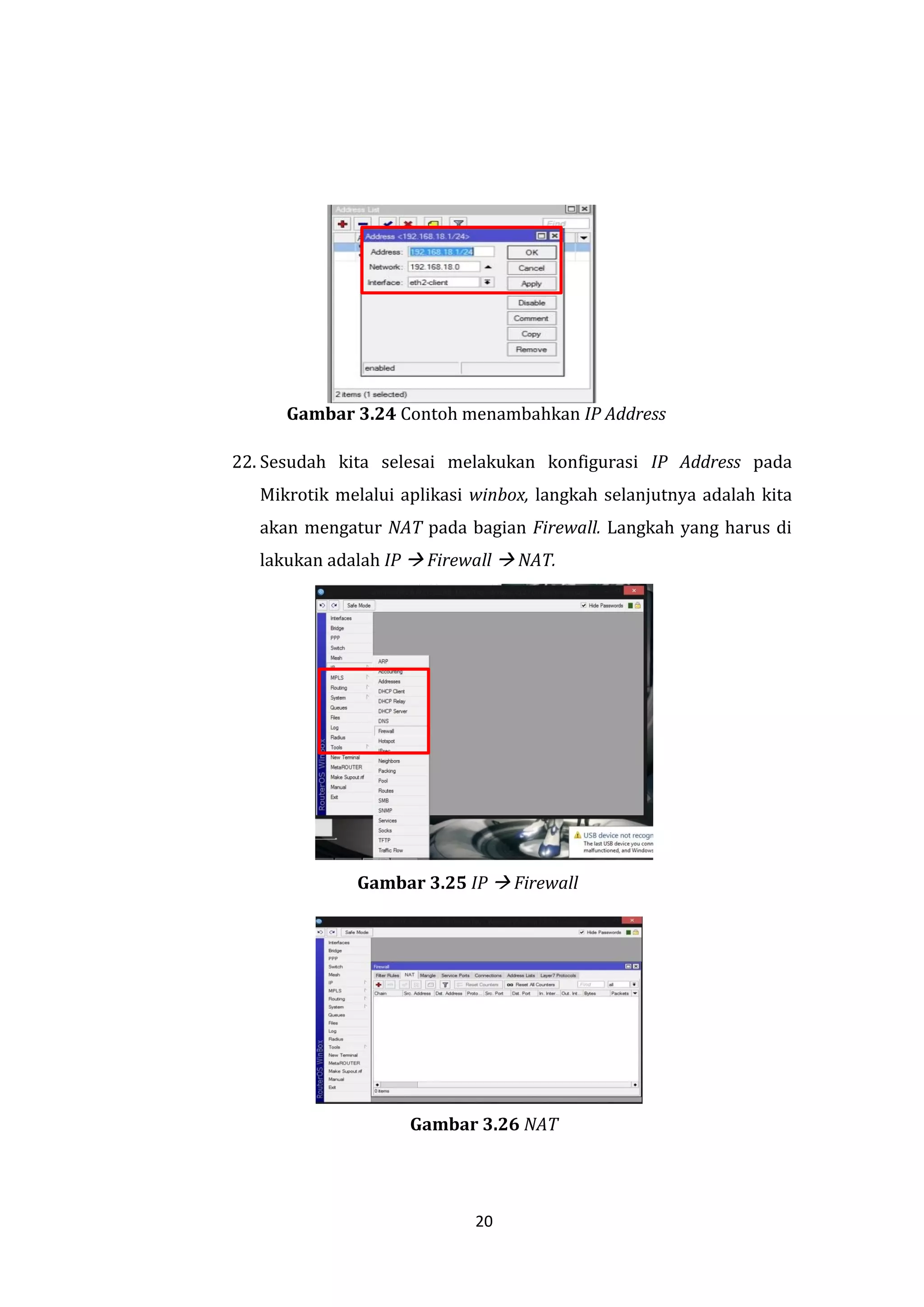 20 
Gambar 3.24 Contoh menambahkan IP Address 
22. Sesudah kita selesai melakukan konfigurasi IP Address pada Mikrotik melalui aplikasi winbox, langkah selanjutnya adalah kita akan mengatur NAT pada bagian Firewall. Langkah yang harus di lakukan adalah IP  Firewall  NAT. 
Gambar 3.25 IP  Firewall 
Gambar 3.26 NAT  