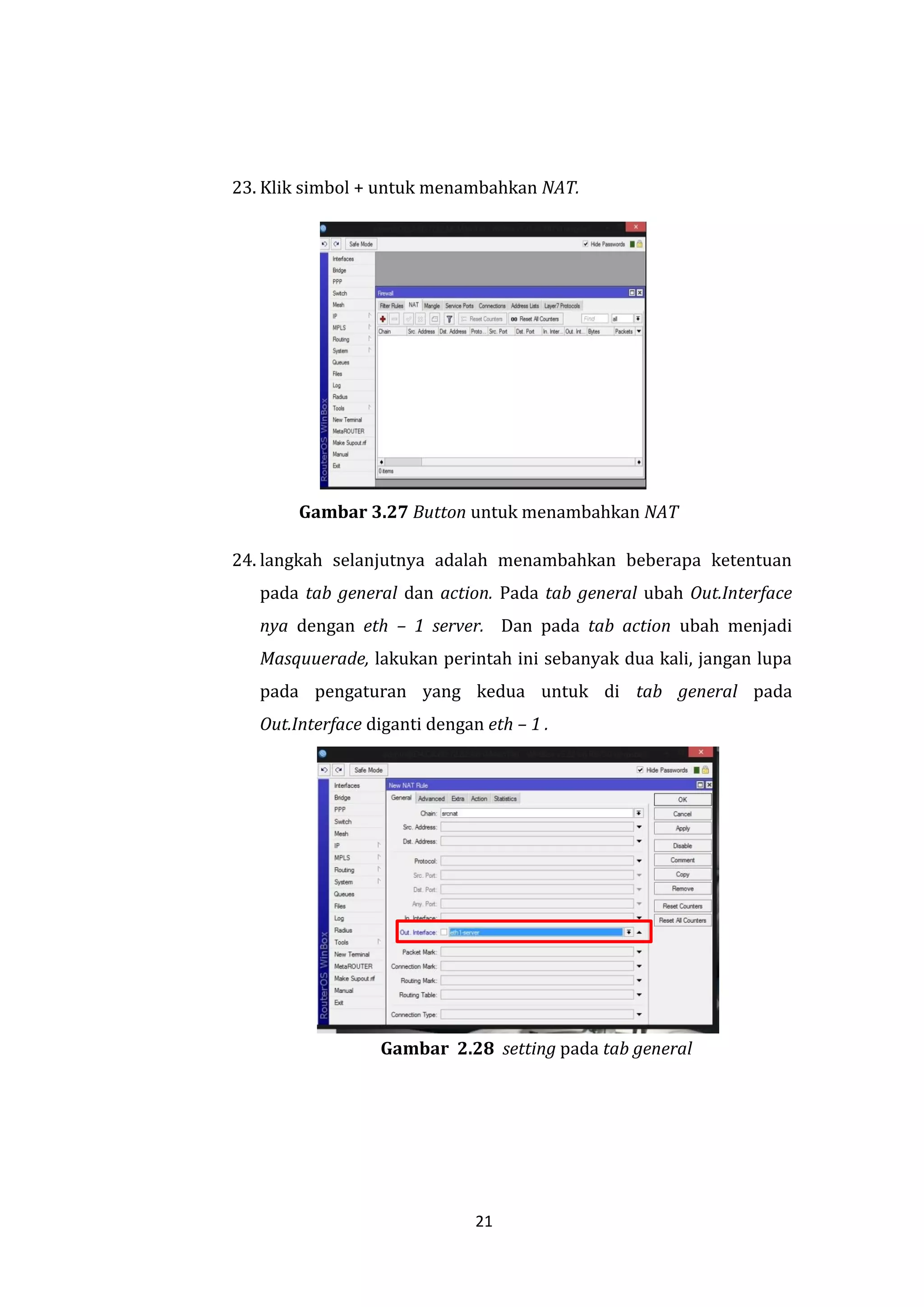 21 
23. Klik simbol + untuk menambahkan NAT. 
Gambar 3.27 Button untuk menambahkan NAT 
24. langkah selanjutnya adalah menambahkan beberapa ketentuan pada tab general dan action. Pada tab general ubah Out.Interface nya dengan eth – 1 server. Dan pada tab action ubah menjadi Masquuerade, lakukan perintah ini sebanyak dua kali, jangan lupa pada pengaturan yang kedua untuk di tab general pada Out.Interface diganti dengan eth – 1 . 
Gambar 2.28 setting pada tab general  