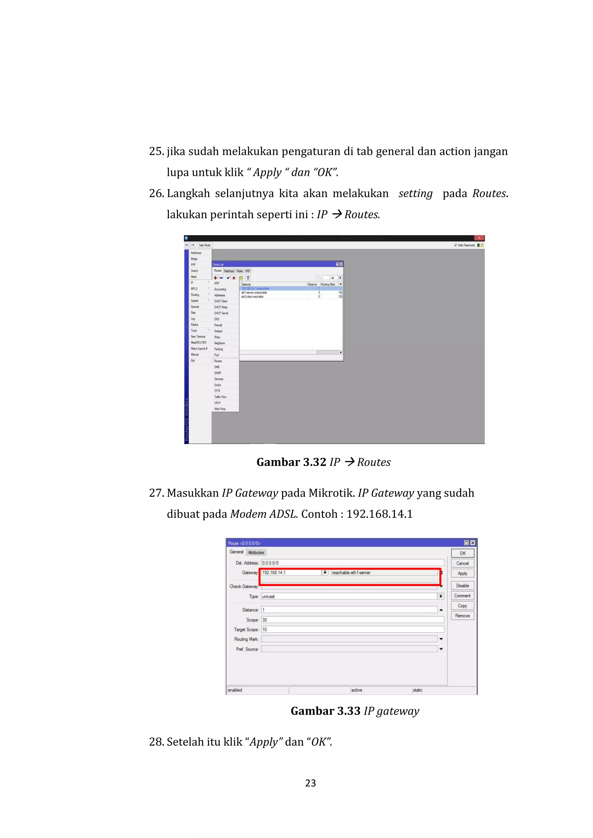 23 
25. jika sudah melakukan pengaturan di tab general dan action jangan lupa untuk klik “ Apply “ dan “OK”. 
26. Langkah selanjutnya kita akan melakukan setting pada Routes. lakukan perintah seperti ini : IP  Routes. 
Gambar 3.32 IP  Routes 
27. Masukkan IP Gateway pada Mikrotik. IP Gateway yang sudah dibuat pada Modem ADSL. Contoh : 192.168.14.1 
Gambar 3.33 IP gateway 
28. Setelah itu klik “Apply” dan “OK”.  